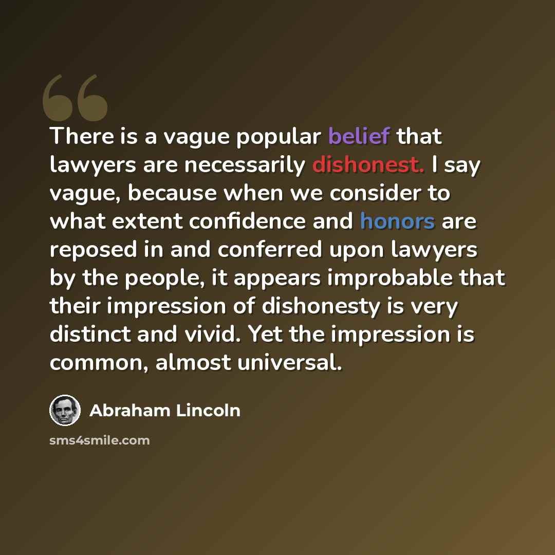 “There is a vague popular belief that lawyers are necessarily dishonest. I say vague, because when we consider to what extent confidence and honors are reposed in and conferred upon lawyers by the people, it appears improbable that their impression of dishonesty is very distinct and vivid. Yet the…” quote by Abraham Lincoln