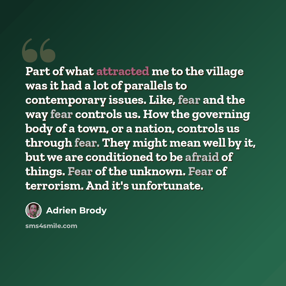 “Part of what attracted me to the village was it had a lot of parallels to contemporary issues. Like, fear and the way fear controls us. How the governing body of a town, or a nation, controls us through fear. They might mean well by it, but we are conditioned to be afraid of things. Fear of the…” quote by Adrien Brody