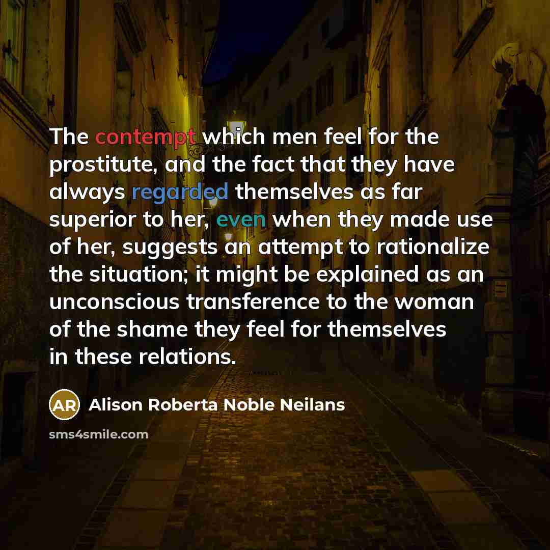 “The contempt which men feel for the prostitute, and the fact that they have always regarded themselves as far superior to her, even when they made use of her, suggests an attempt to rationalize the situation; it might be explained as an unconscious transference to the woman of the shame they feel…” quote by Alison Roberta Noble Neilans