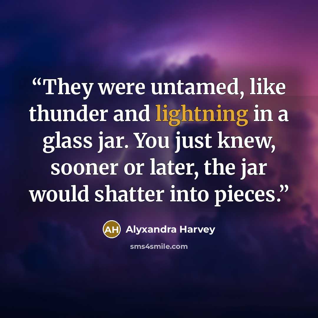 “They were untamed, like thunder and lightning in a glass jar. You just knew, sooner or later, the jar would shatter into pieces.” quote by Alyxandra Harvey