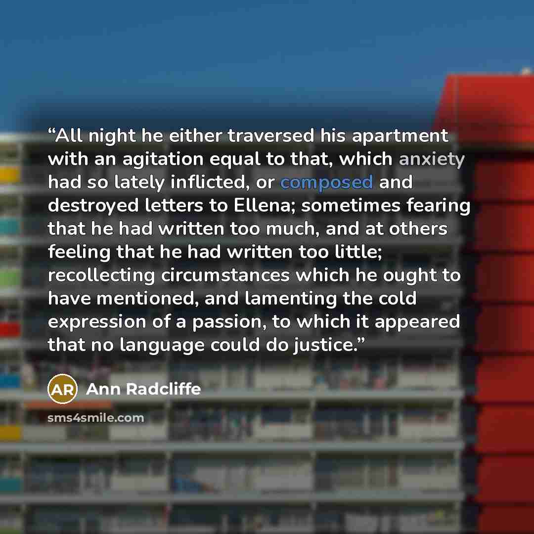 “All night he either traversed his apartment with an agitation equal to that, which anxiety had so lately inflicted, or composed and destroyed letters to Ellena; sometimes fearing that he had written too much, and at others feeling that he had written too little; recollecting circumstances which he…” quote by Ann Radcliffe