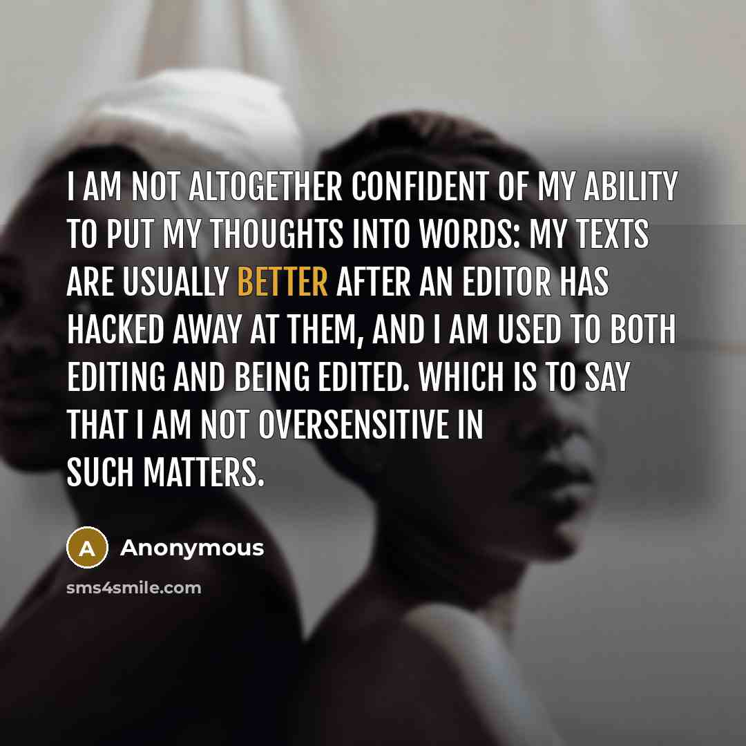 “I am not altogether confident of my ability to put my thoughts into words: My texts are usually better after an editor has hacked away at them, and I am used to both editing and being edited. Which is to say that I am not oversensitive in such matters.” quote by Anonymous