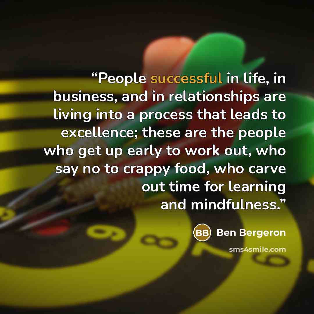 “People successful in life, in business, and in relationships are living into a process that leads to excellence; these are the people who get up early to work out, who say no to crappy food, who carve out time for learning and mindfulness.” quote by Ben Bergeron