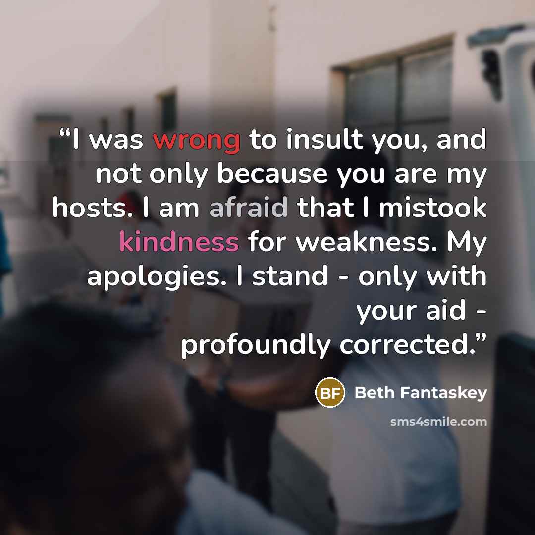 “I was wrong to insult you, and not only because you are my hosts. I am afraid that I mistook kindness for weakness. My apologies. I stand - only with your aid - profoundly corrected.” quote by Beth Fantaskey