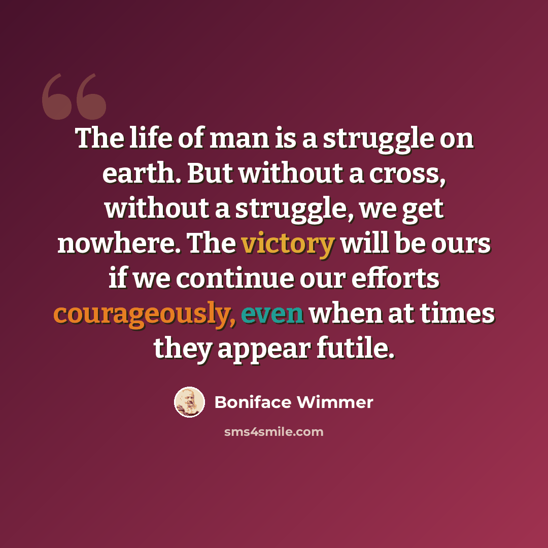 “The life of man is a struggle on earth. But without a cross, without a struggle, we get nowhere. The victory will be ours if we continue our efforts courageously, even when at times they appear futile.” quote by Boniface Wimmer