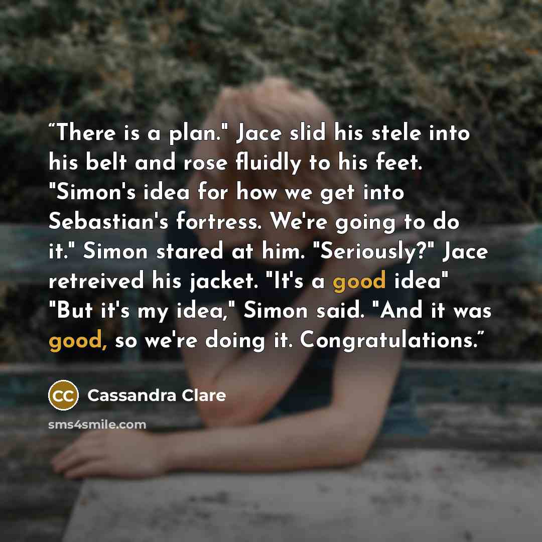 “There is a plan." Jace slid his stele into his belt and rose fluidly to his feet. "Simon's idea for how we get into Sebastian's fortress. We're going to do it." Simon stared at him. "Seriously?" Jace retreived his jacket. "It's a good idea" "But it's my idea," Simon said. "And it was good, so…” quote by Cassandra Clare