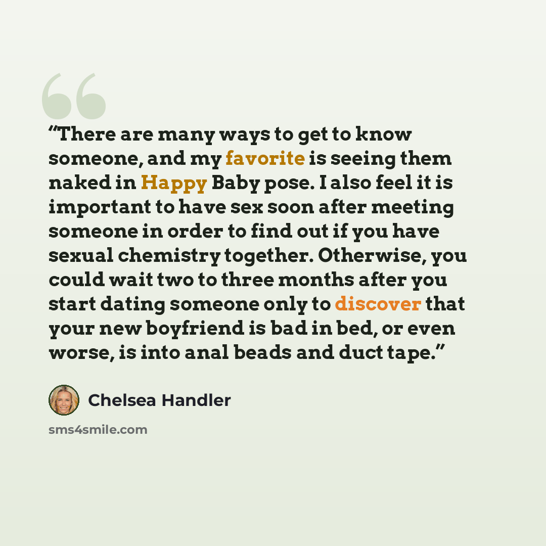 “There are many ways to get to know someone, and my favorite is seeing them naked in Happy Baby pose. I also feel it is important to have sex soon after meeting someone in order to find out if you have sexual chemistry together. Otherwise, you could wait two to three months after you start dating…” quote by Chelsea Handler