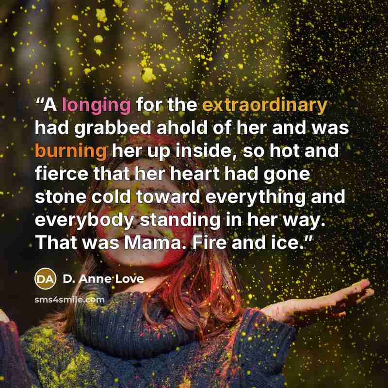 “A longing for the extraordinary had grabbed ahold of her and was burning her up inside, so hot and fierce that her heart had gone stone cold toward everything and everybody standing in her way. That was Mama. Fire and ice.” quote by D. Anne Love