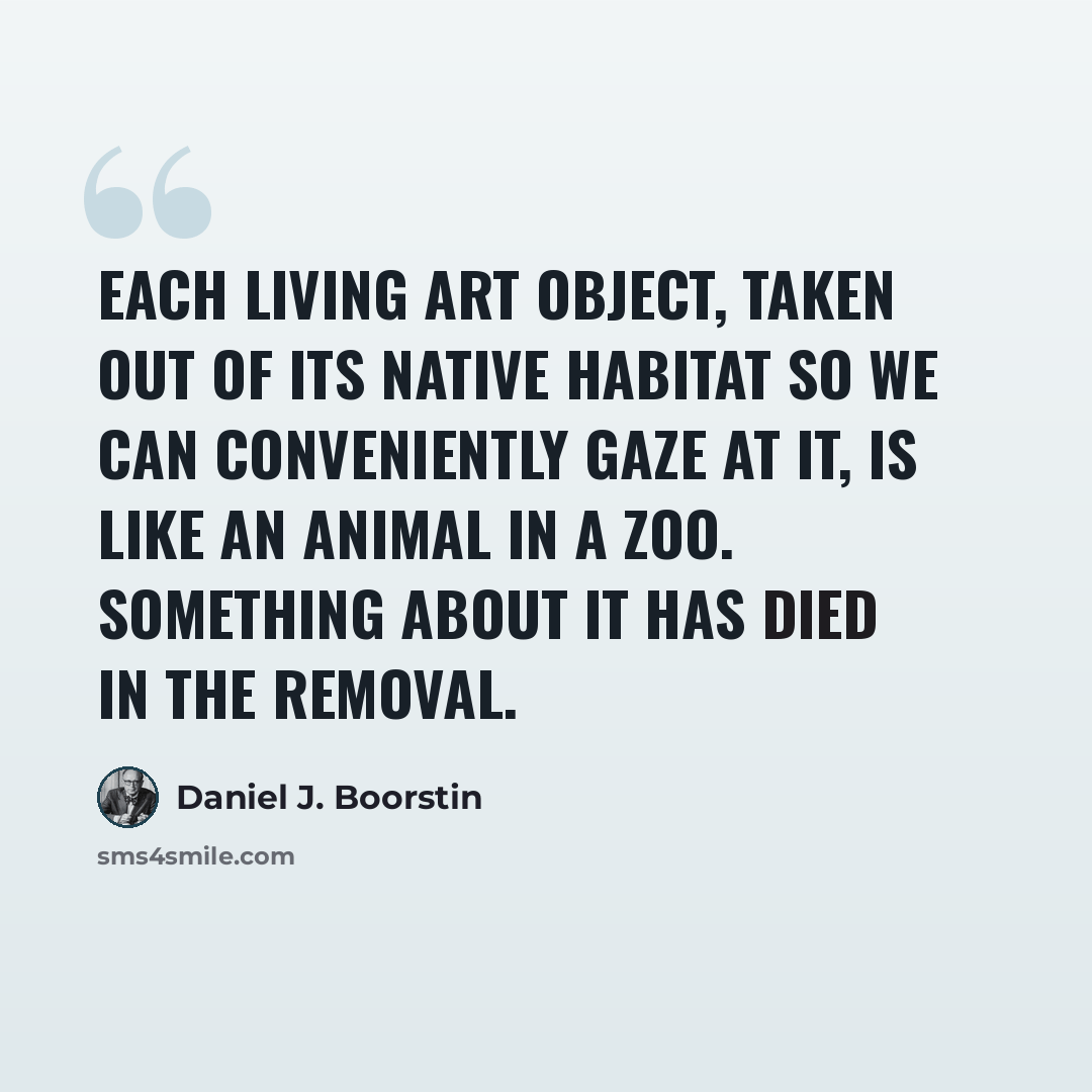 “Each living art object, taken out of its native habitat so we can conveniently gaze at it, is like an animal in a zoo. Something about it has died in the removal.” quote by Daniel J. Boorstin