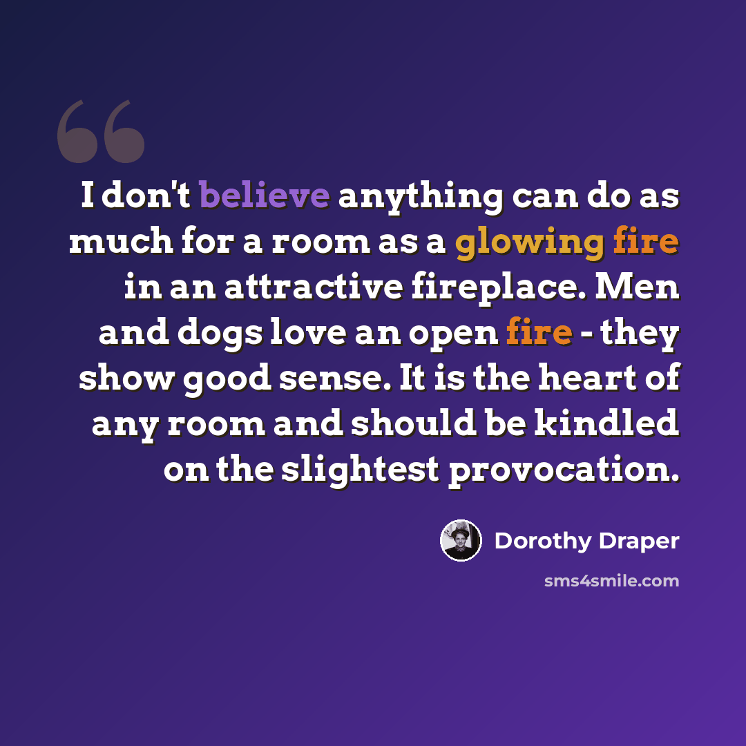 “I don't believe anything can do as much for a room as a glowing fire in an attractive fireplace. Men and dogs love an open fire - they show good sense. It is the heart of any room and should be kindled on the slightest provocation.” quote by Dorothy Draper