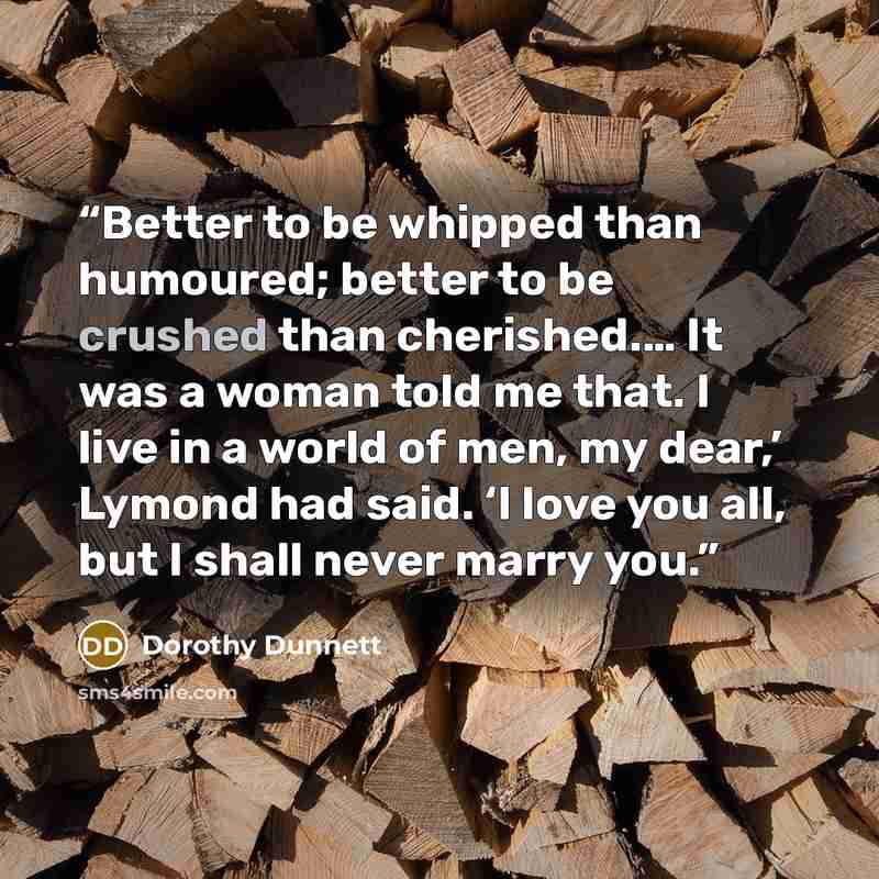 “Better to be whipped than humoured; better to be crushed than cherished.… It was a woman told me that. I live in a world of men, my dear,’ Lymond had said. ‘I love you all, but I shall never marry you.” quote by Dorothy Dunnett