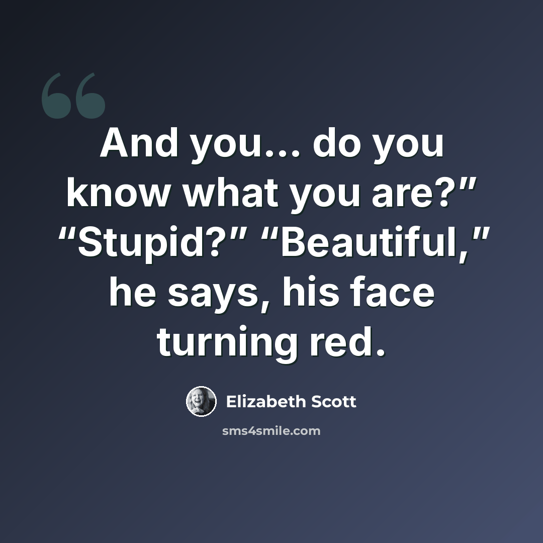 “And you… do you know what you are?” “Stupid?” “Beautiful,” he says, his face turning red.” quote by Elizabeth Scott