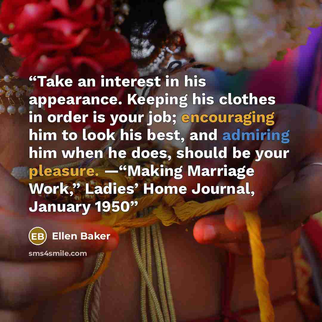 “Take an interest in his appearance. Keeping his clothes in order is your job; encouraging him to look his best, and admiring him when he does, should be your pleasure. —“Making Marriage Work,” Ladies’ Home Journal, January 1950” quote by Ellen Baker