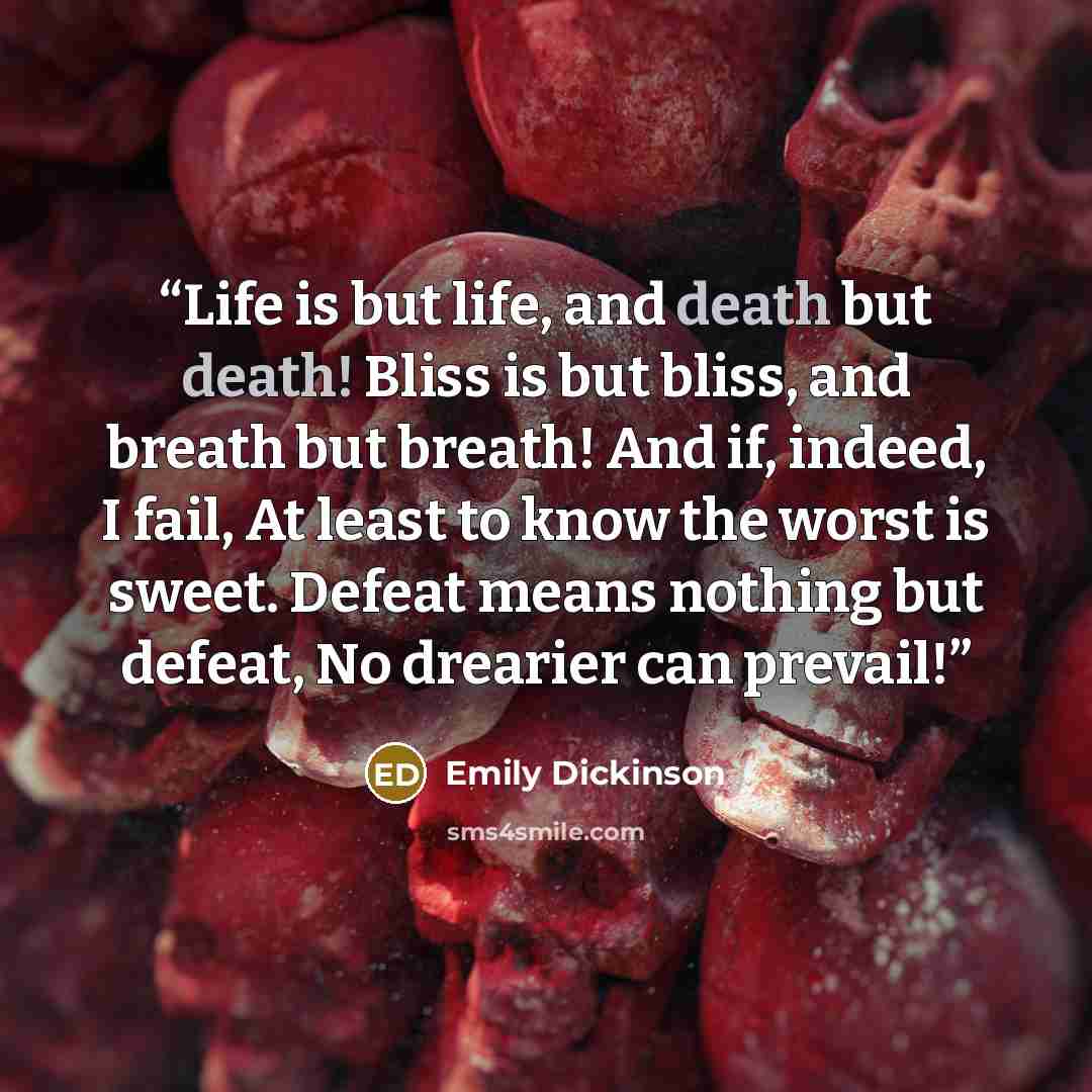 “Life is but life, and death but death! Bliss is but bliss, and breath but breath! And if, indeed, I fail, At least to know the worst is sweet. Defeat means nothing but defeat, No drearier can prevail!” quote by Emily Dickinson