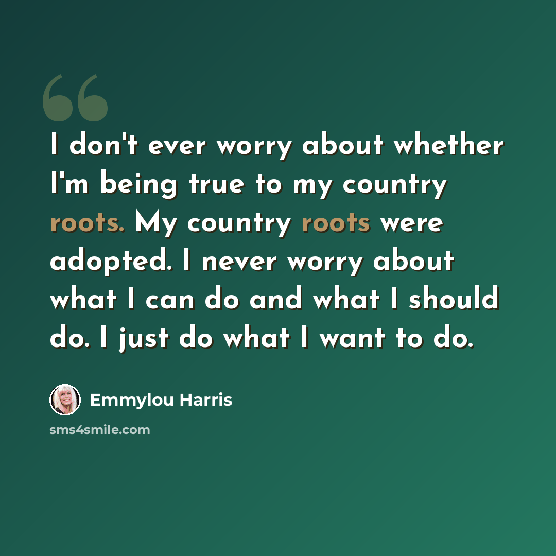 “I don't ever worry about whether I'm being true to my country roots. My country roots were adopted. I never worry about what I can do and what I should do. I just do what I want to do.” quote by Emmylou Harris