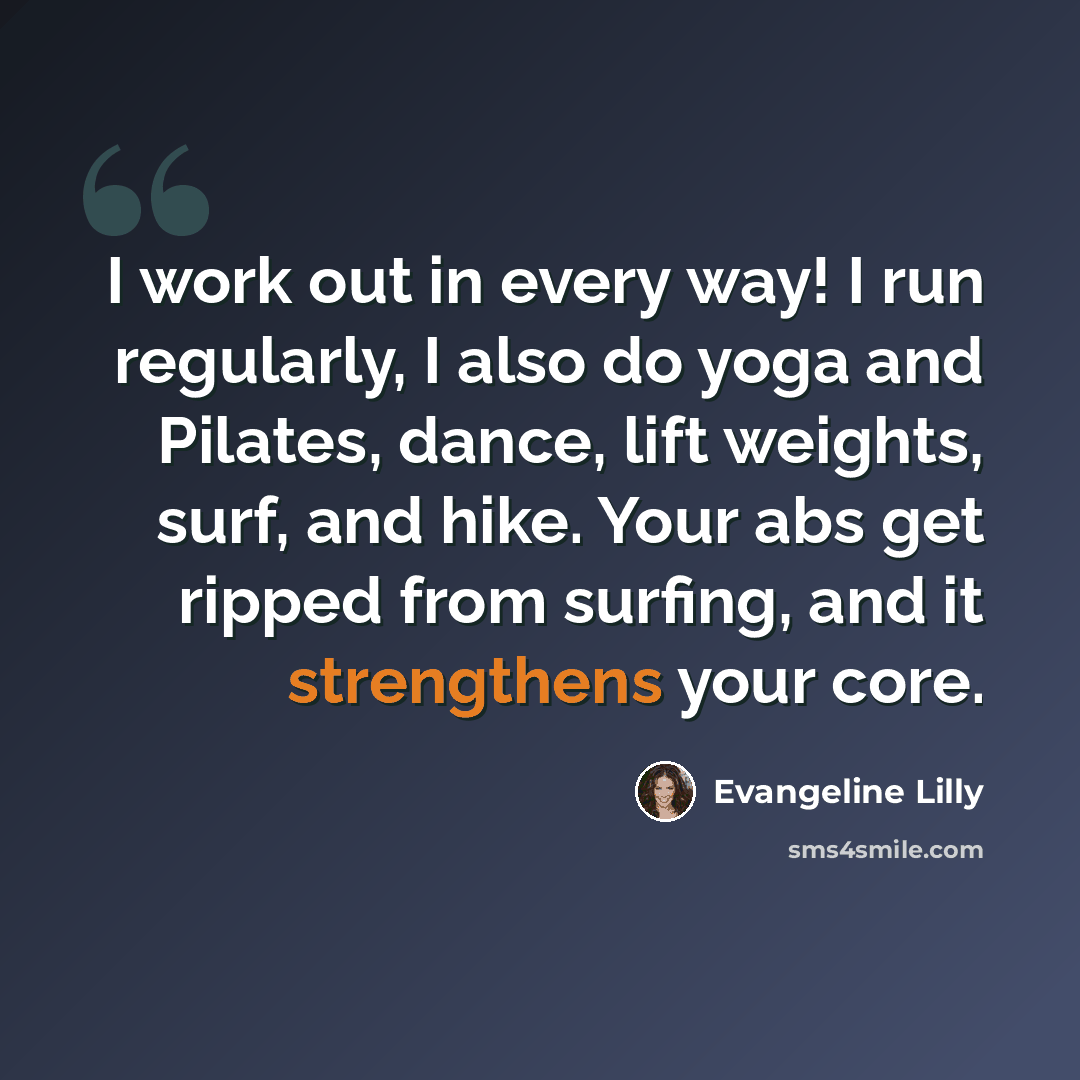 “I work out in every way! I run regularly, I also do yoga and Pilates, dance, lift weights, surf, and hike. Your abs get ripped from surfing, and it strengthens your core.” quote by Evangeline Lilly