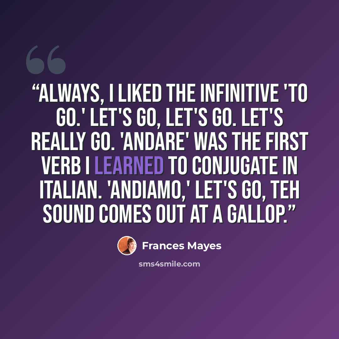 “Always, I liked the infinitive 'to go.' Let's go, let's go. let's really go. 'Andare' was the first verb I learned to conjugate in Italian. 'Andiamo,' let's go, teh sound comes out at a gallop.” quote by Frances Mayes