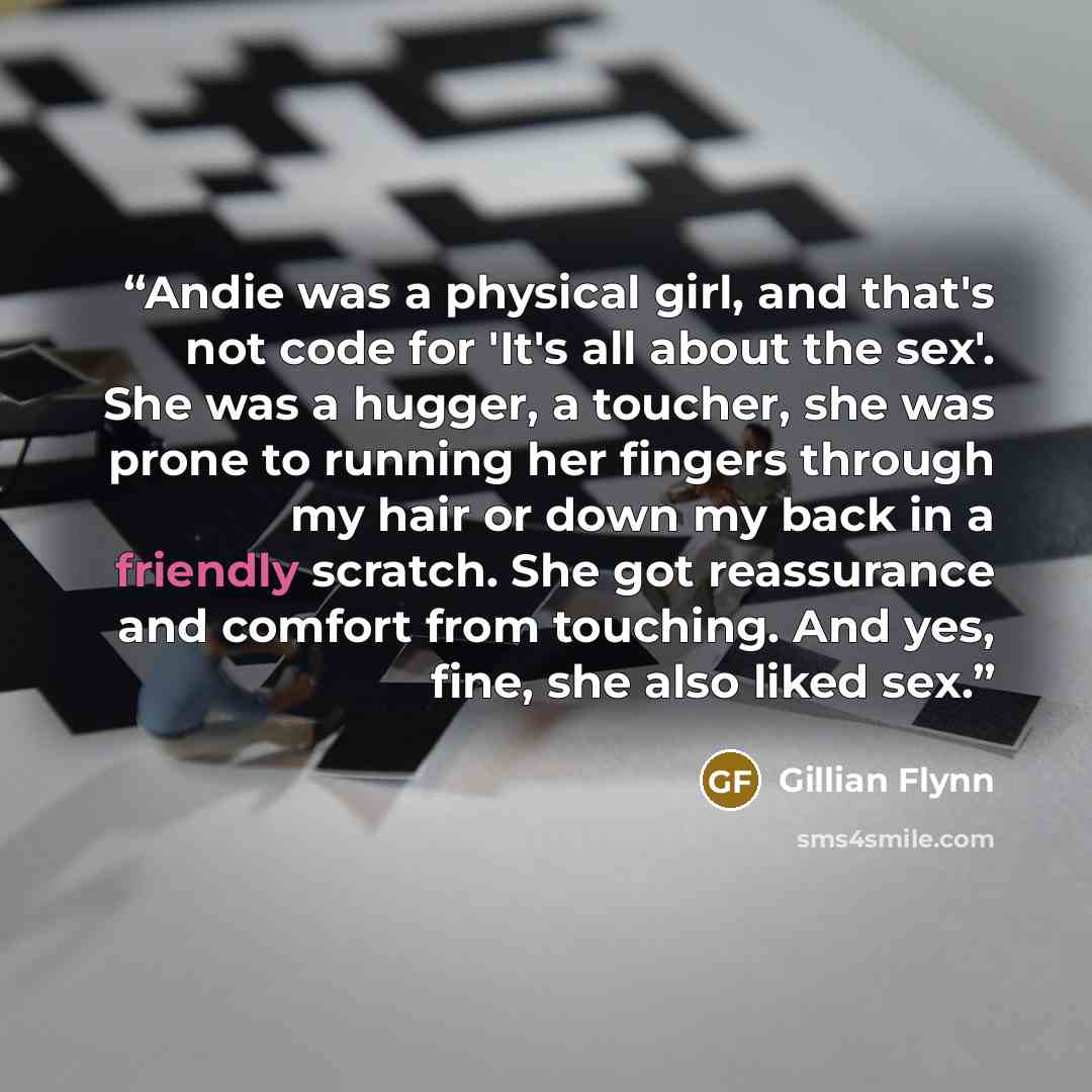 “Andie was a physical girl, and that's not code for 'It's all about the sex'. She was a hugger, a toucher, she was prone to running her fingers through my hair or down my back in a friendly scratch. She got reassurance and comfort from touching. And yes, fine, she also liked sex.” quote by Gillian Flynn