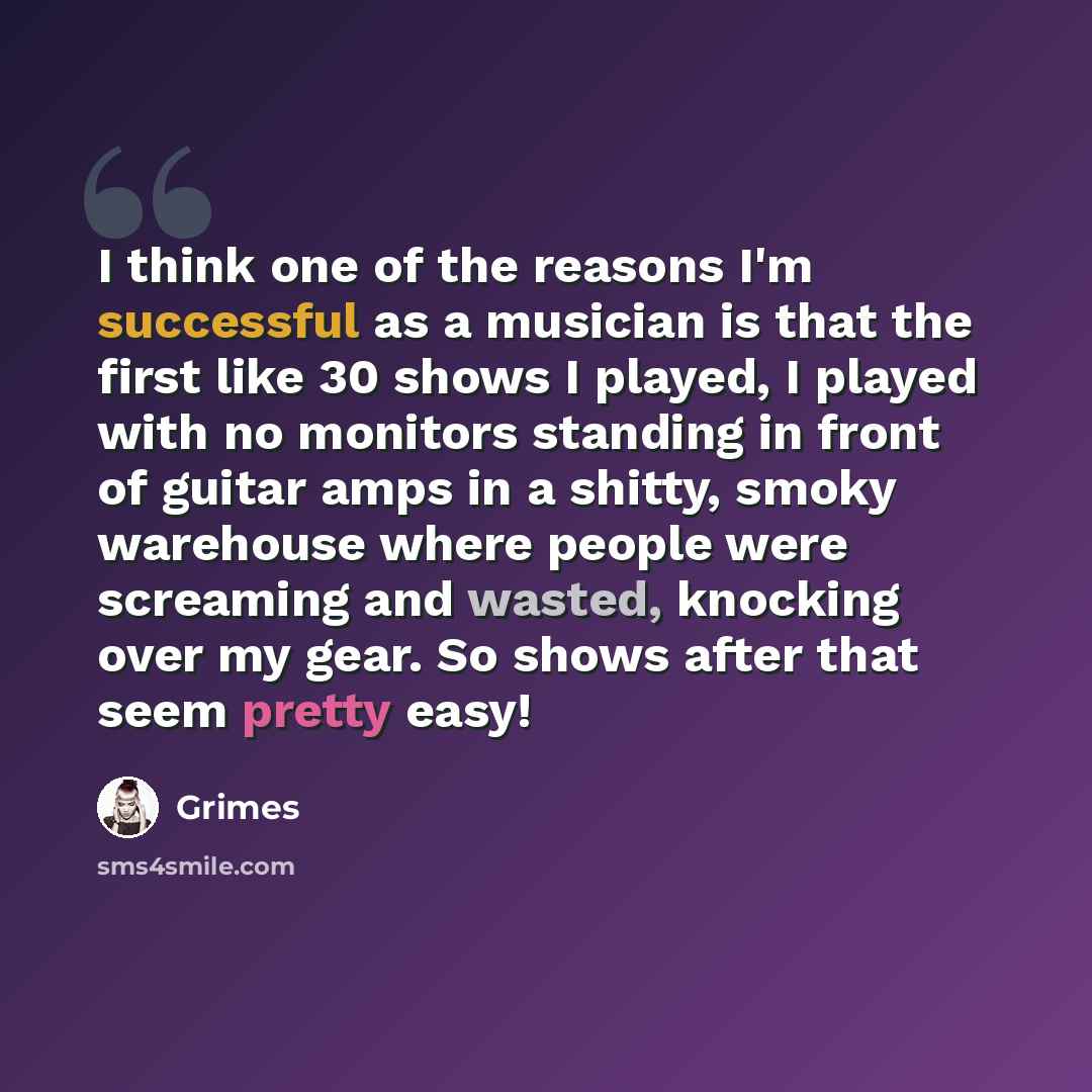 “I think one of the reasons I'm successful as a musician is that the first like 30 shows I played, I played with no monitors standing in front of guitar amps in a shitty, smoky warehouse where people were screaming and wasted, knocking over my gear. So shows after that seem pretty easy!” quote by Grimes