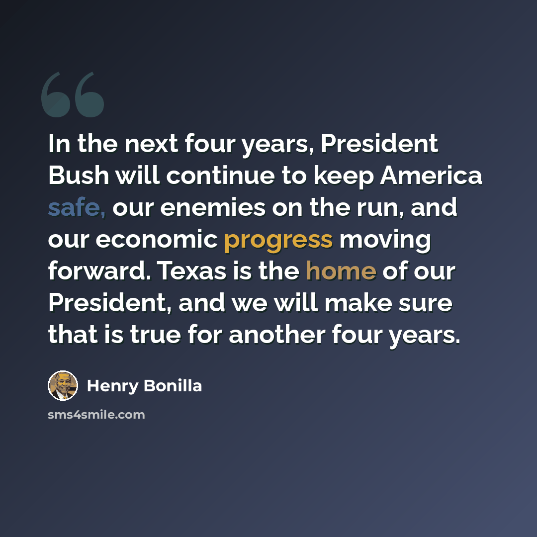 “In the next four years, President Bush will continue to keep America safe, our enemies on the run, and our economic progress moving forward. Texas is the home of our President, and we will make sure that is true for another four years.” quote by Henry Bonilla