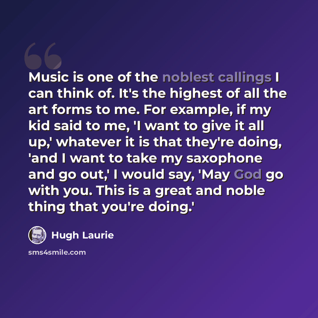 “Music is one of the noblest callings I can think of. It's the highest of all the art forms to me. For example, if my kid said to me, 'I want to give it all up,' whatever it is that they're doing, 'and I want to take my saxophone and go out,' I would say, 'May God go with you. This is a great and…” quote by Hugh Laurie