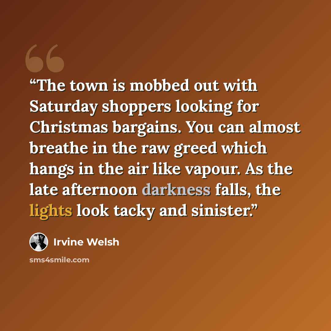 “The town is mobbed out with Saturday shoppers looking for Christmas bargains. You can almost breathe in the raw greed which hangs in the air like vapour. As the late afternoon darkness falls, the lights look tacky and sinister.” quote by Irvine Welsh