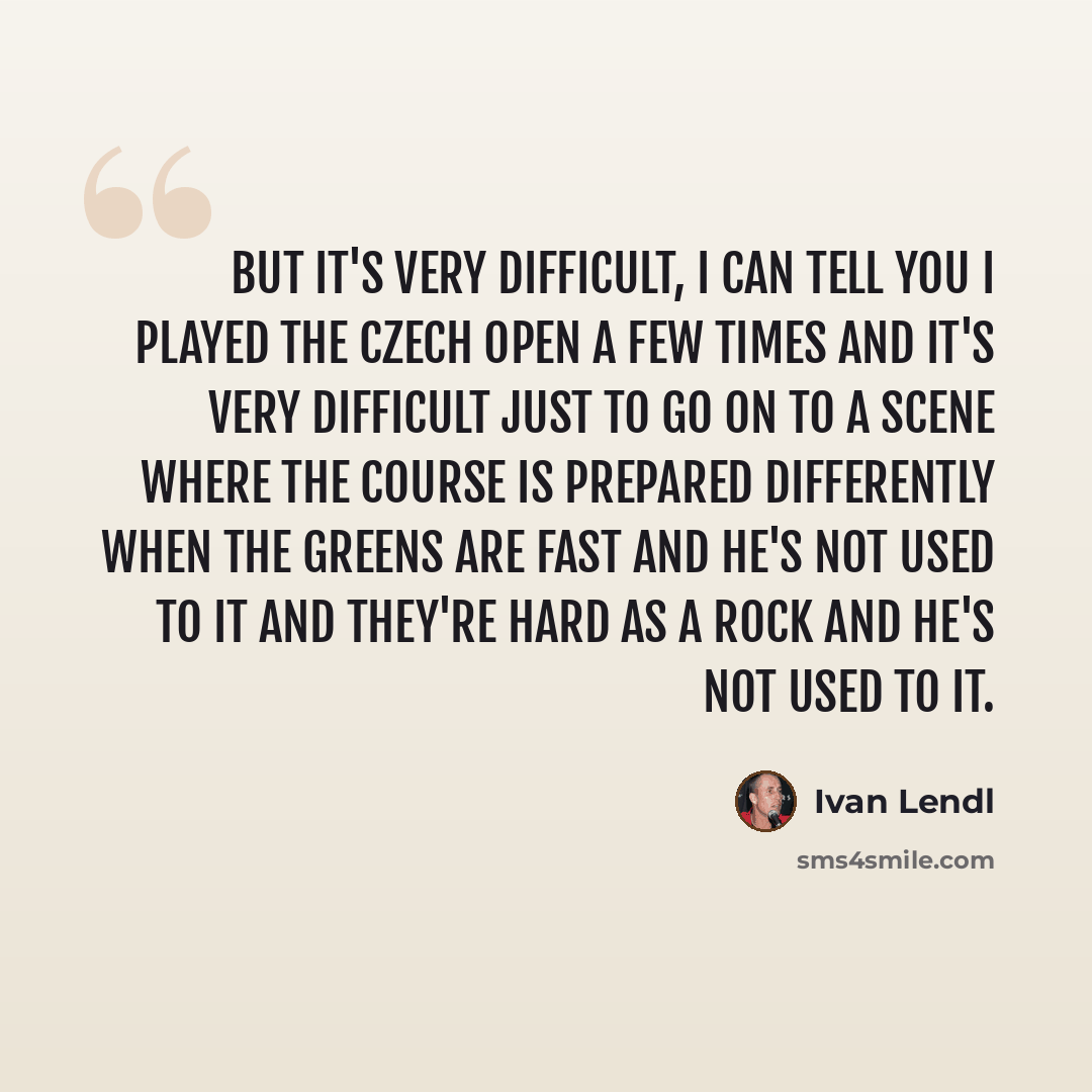 “But it's very difficult, I can tell you I played the Czech Open a few times and it's very difficult just to go on to a scene where the course is prepared differently when the greens are fast and he's not used to it and they're hard as a rock and he's not used to it.” quote by Ivan Lendl