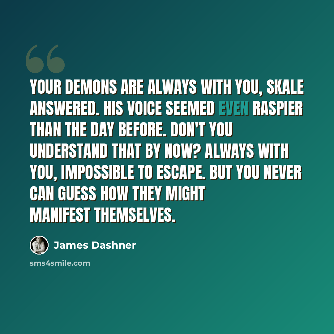 “Your demons are always with you, Skale answered. His voice seemed even raspier than the day before. Don't you understand that by now? Always with you, impossible to escape. But you never can guess how they might manifest themselves.” quote by James Dashner