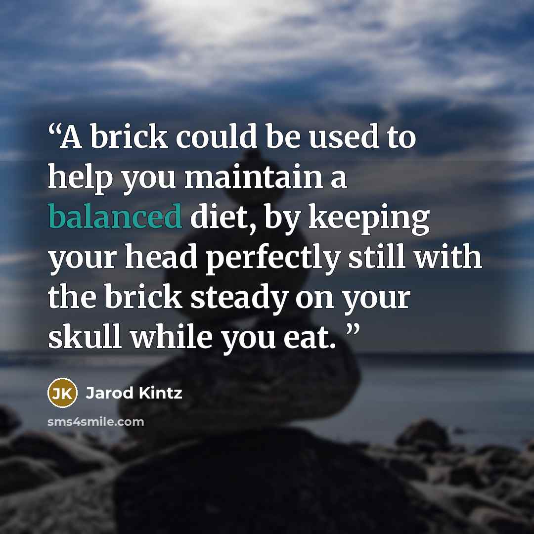 “A brick could be used to help you maintain a balanced diet, by keeping your head perfectly still with the brick steady on your skull while you eat.” quote by Jarod Kintz