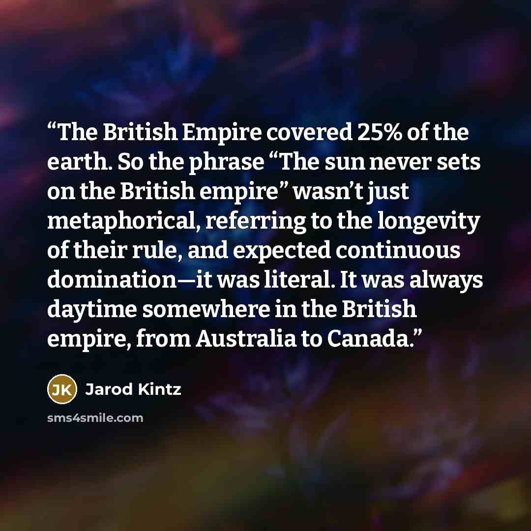 “The British Empire covered 25% of the earth. So the phrase “The sun never sets on the British empire” wasn’t just metaphorical, referring to the longevity of their rule, and expected continuous domination—it was literal. It was always daytime somewhere in the British empire, from Australia to…” quote by Jarod Kintz
