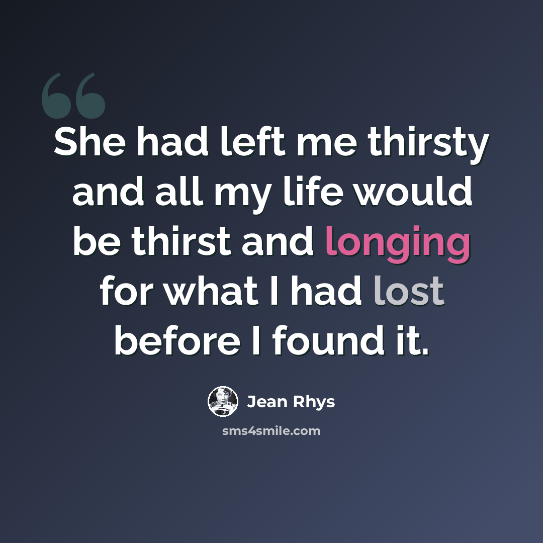 “She had left me thirsty and all my life would be thirst and longing for what I had lost before I found it.” quote by Jean Rhys