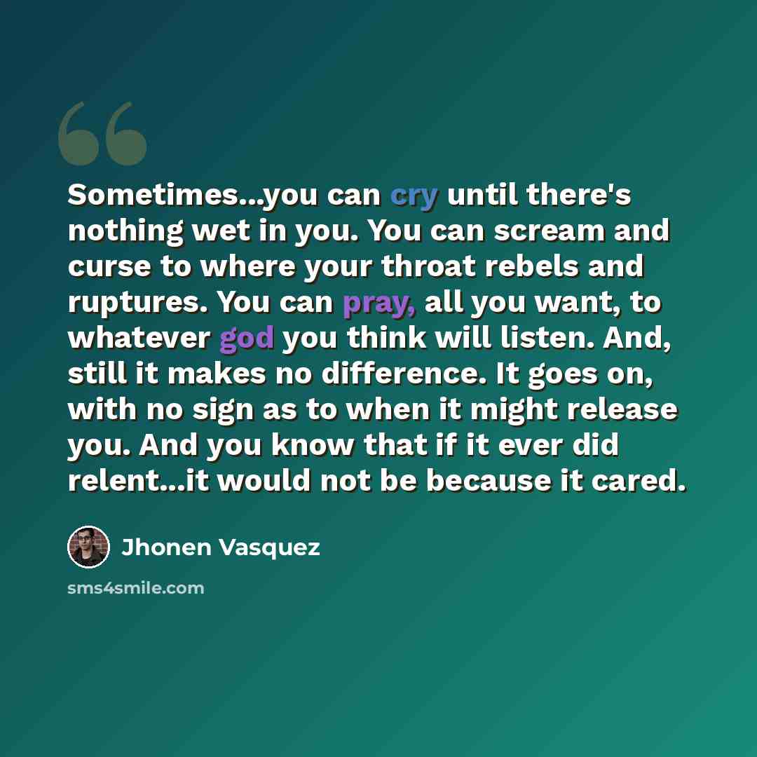 “Sometimes...you can cry until there's nothing wet in you. You can scream and curse to where your throat rebels and ruptures. You can pray, all you want, to whatever god you think will listen. And, still it makes no difference. It goes on, with no sign as to when it might release you. And you know…” quote by Jhonen Vasquez