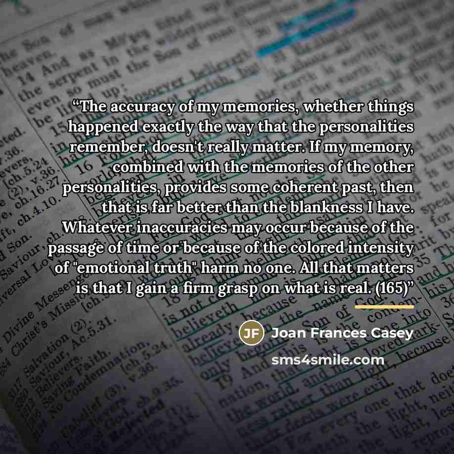 “The accuracy of my memories, whether things happened exactly the way that the personalities remember, doesn't really matter. If my memory, combined with the memories of the other personalities, provides some coherent past, then that is far better than the blankness I have. Whatever inaccuracies…” quote by Joan Frances Casey