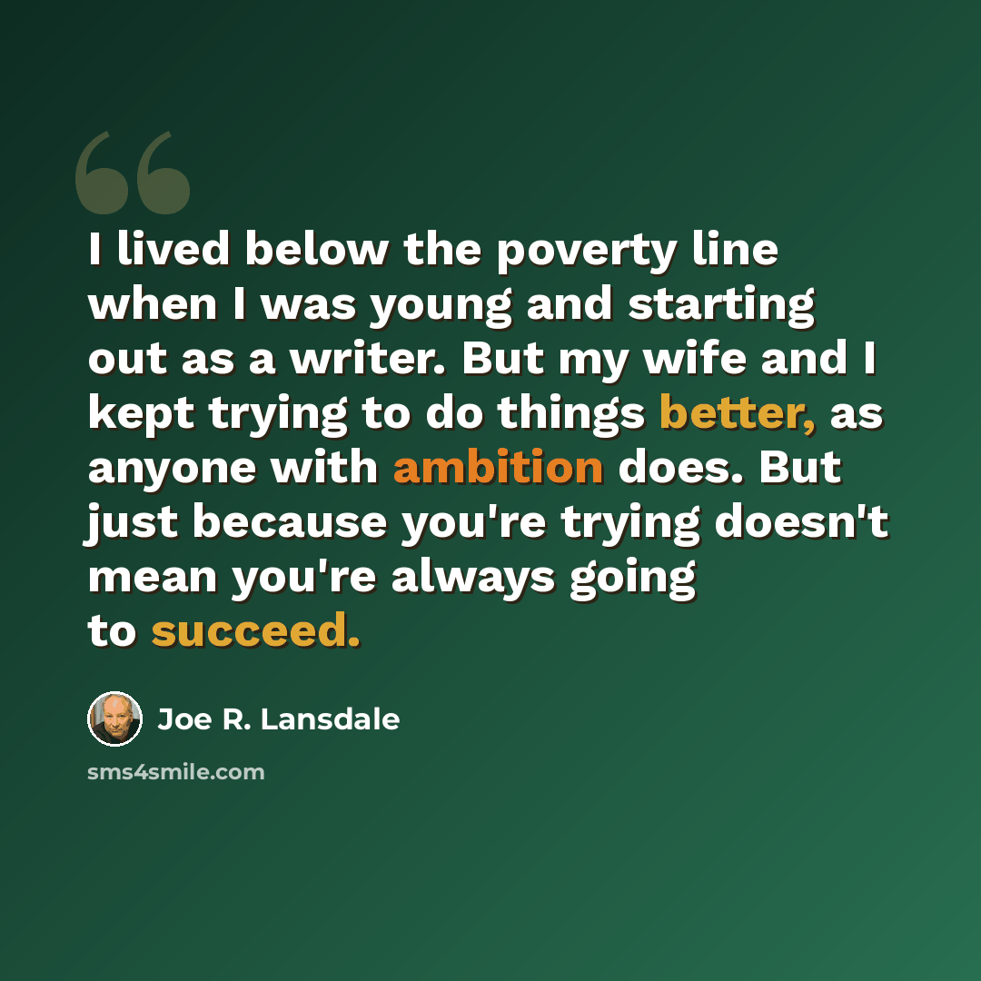 “I lived below the poverty line when I was young and starting out as a writer. But my wife and I kept trying to do things better, as anyone with ambition does. But just because you're trying doesn't mean you're always going to succeed.” quote by Joe R. Lansdale