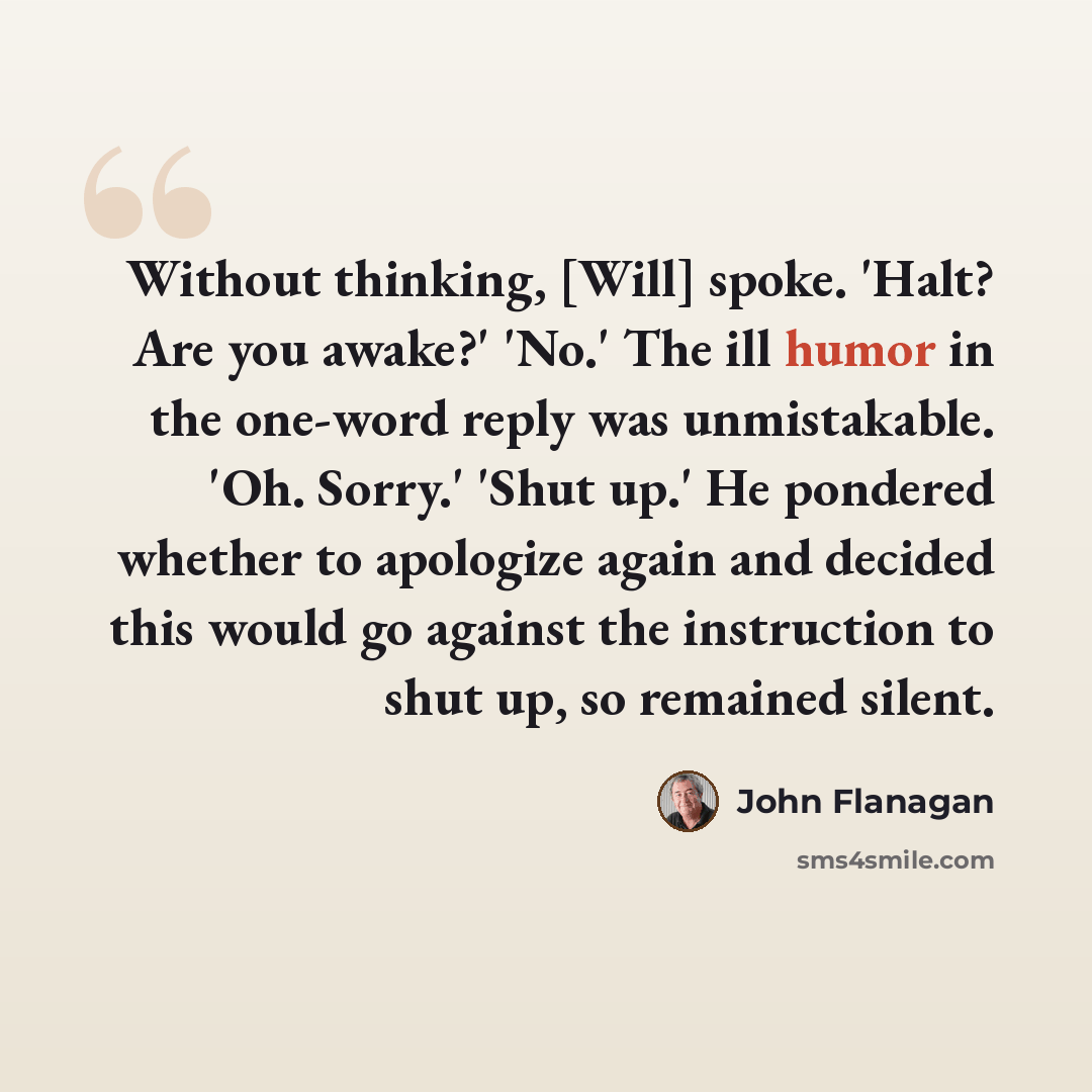 “Without thinking, [Will] spoke. 'Halt? Are you awake?' 'No.' The ill humor in the one-word reply was unmistakable. 'Oh. Sorry.' 'Shut up.' He pondered whether to apologize again and decided this would go against the instruction to shut up, so remained silent.” quote by John Flanagan