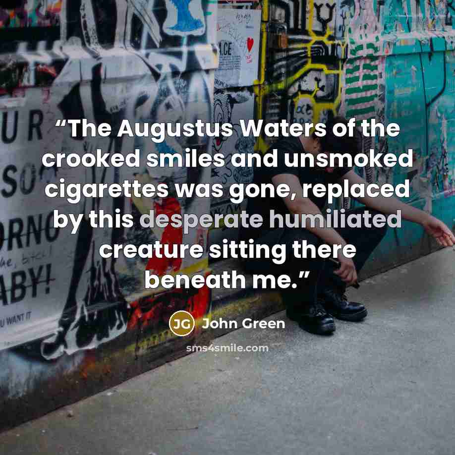 “The Augustus Waters of the crooked smiles and unsmoked cigarettes was gone, replaced by this desperate humiliated creature sitting there beneath me.” quote by John Green