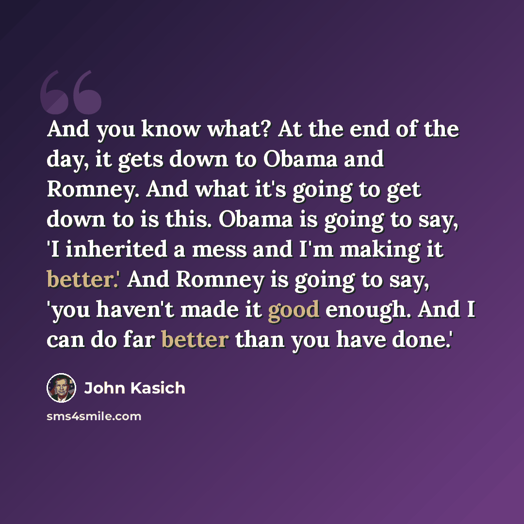 “And you know what? At the end of the day, it gets down to Obama and Romney. And what it's going to get down to is this. Obama is going to say, 'I inherited a mess and I'm making it better.' And Romney is going to say, 'you haven't made it good enough. And I can do far better than you have done.'” quote by John Kasich