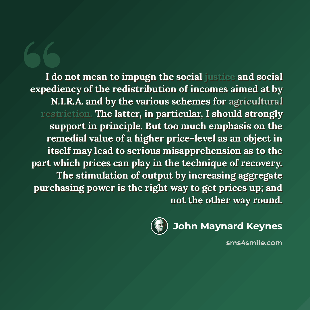“I do not mean to impugn the social justice and social expediency of the redistribution of incomes aimed at by N.I.R.A. and by the various schemes for agricultural restriction. The latter, in particular, I should strongly support in principle. But too much emphasis on the remedial value of a higher…” quote by John Maynard Keynes
