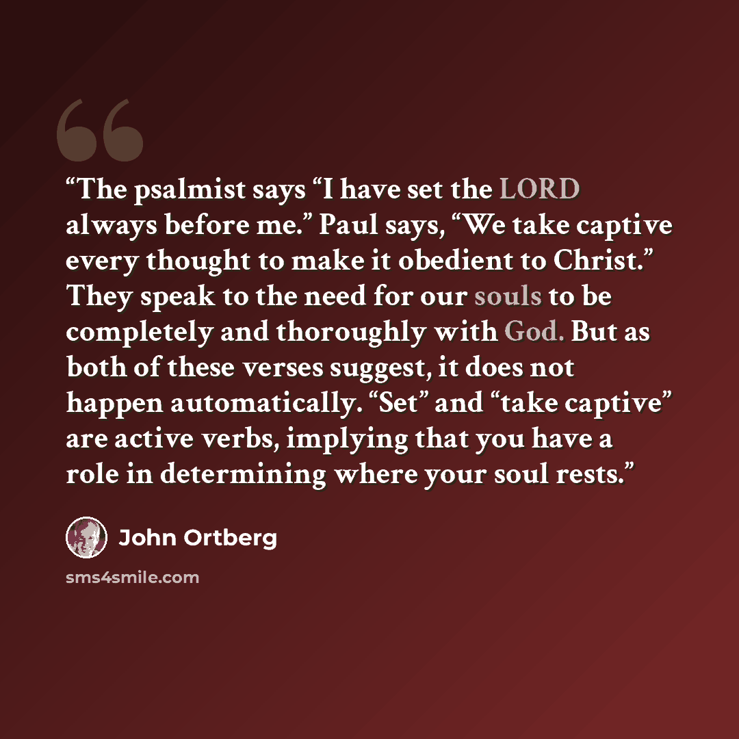 “The psalmist says “I have set the LORD always before me.” Paul says, “We take captive every thought to make it obedient to Christ.” They speak to the need for our souls to be completely and thoroughly with God. But as both of these verses suggest, it does not happen automatically. “Set” and “take…” quote by John Ortberg