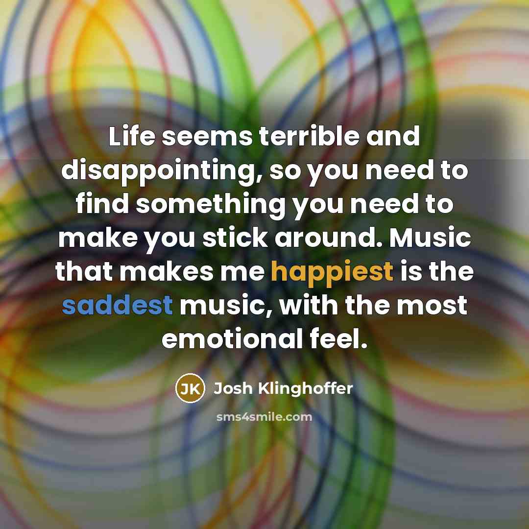 “Life seems terrible and disappointing, so you need to find something you need to make you stick around. Music that makes me happiest is the saddest music, with the most emotional feel.” quote by Josh Klinghoffer