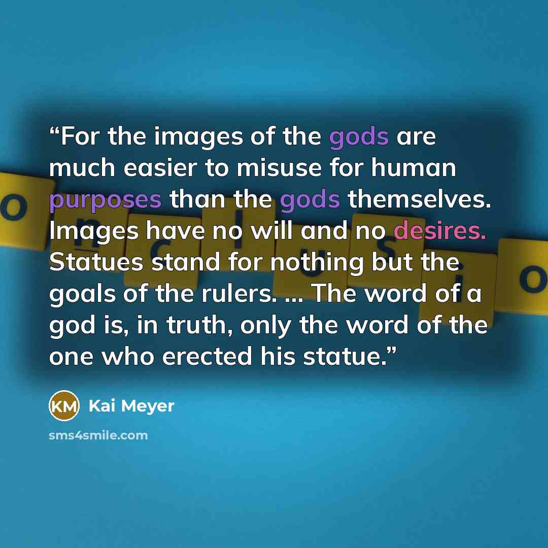 “For the images of the gods are much easier to misuse for human purposes than the gods themselves. Images have no will and no desires. Statues stand for nothing but the goals of the rulers. … The word of a god is, in truth, only the word of the one who erected his statue.” quote by Kai Meyer