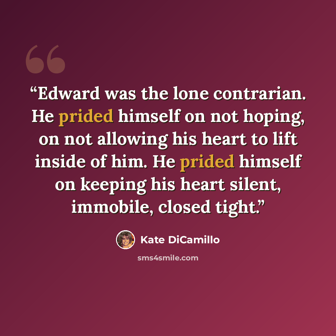 “Edward was the lone contrarian. He prided himself on not hoping, on not allowing his heart to lift inside of him. He prided himself on keeping his heart silent, immobile, closed tight.” quote by Kate DiCamillo