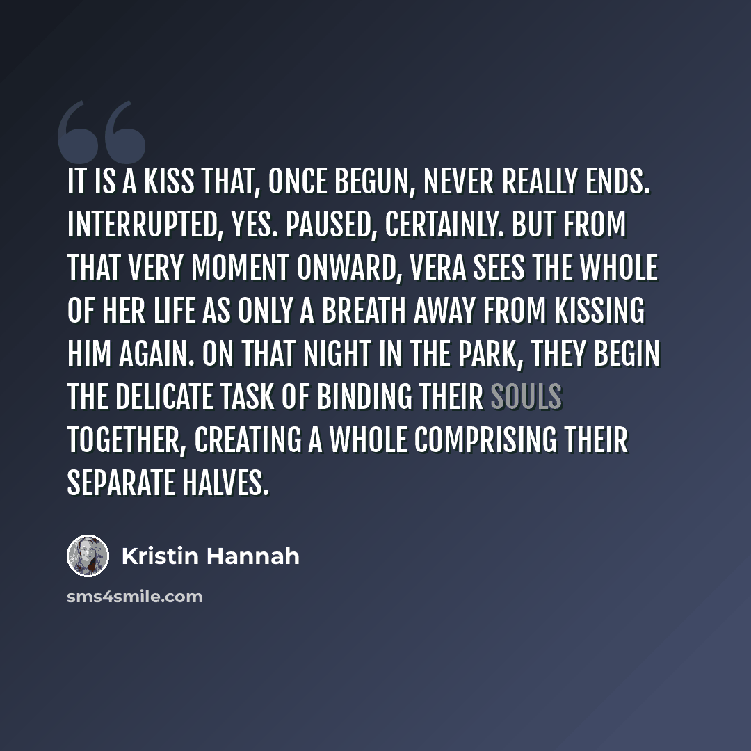 “It is a kiss that, once begun, never really ends. Interrupted, yes. Paused, certainly. But from that very moment onward, Vera sees the whole of her life as only a breath away from kissing him again. On that night in the park, they begin the delicate task of binding their souls together, creating a…” quote by Kristin Hannah
