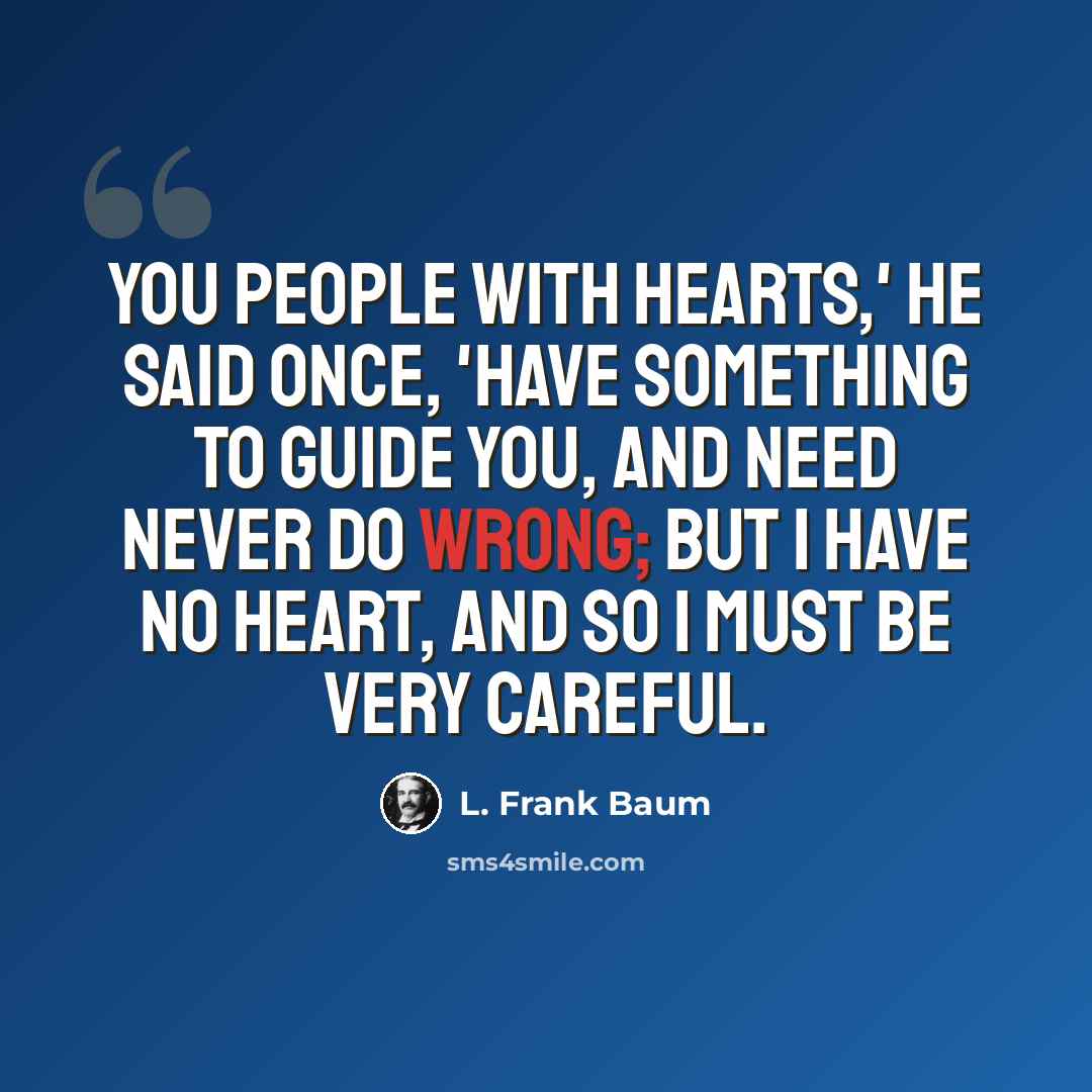 “You people with hearts,' he said once, 'have something to guide you, and need never do wrong; but I have no heart, and so I must be very careful.” quote by L. Frank Baum
