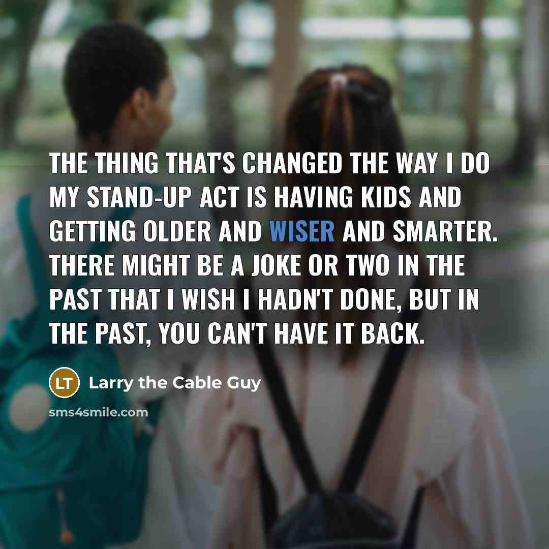 “The thing that's changed the way I do my stand-up act is having kids and getting older and wiser and smarter. There might be a joke or two in the past that I wish I hadn't done, but in the past, you can't have it back.” quote by Larry the Cable Guy