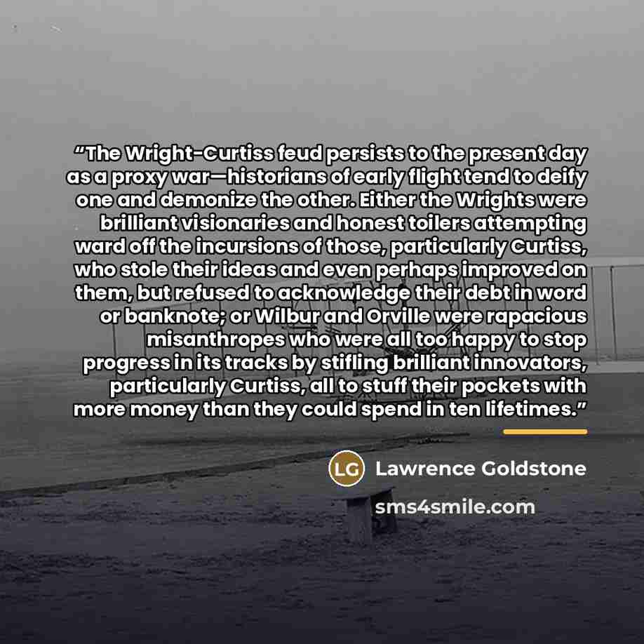 “The Wright-Curtiss feud persists to the present day as a proxy war—historians of early flight tend to deify one and demonize the other. Either the Wrights were brilliant visionaries and honest toilers attempting ward off the incursions of those, particularly Curtiss, who stole their ideas and even…” quote by Lawrence Goldstone