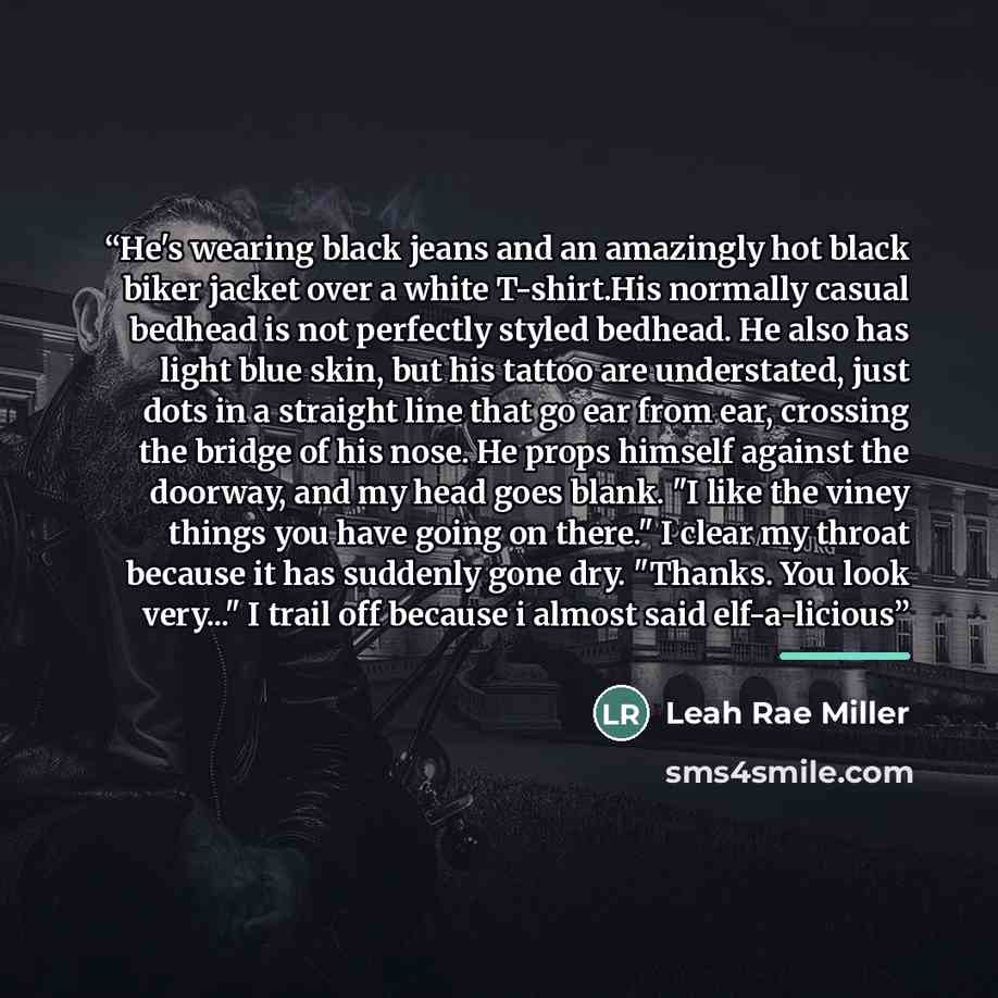 “He's wearing black jeans and an amazingly hot black biker jacket over a white T-shirt.His normally casual bedhead is not perfectly styled bedhead. He also has light blue skin, but his tattoo are understated, just dots in a straight line that go ear from ear, crossing the bridge of his nose. He…” quote by Leah Rae Miller