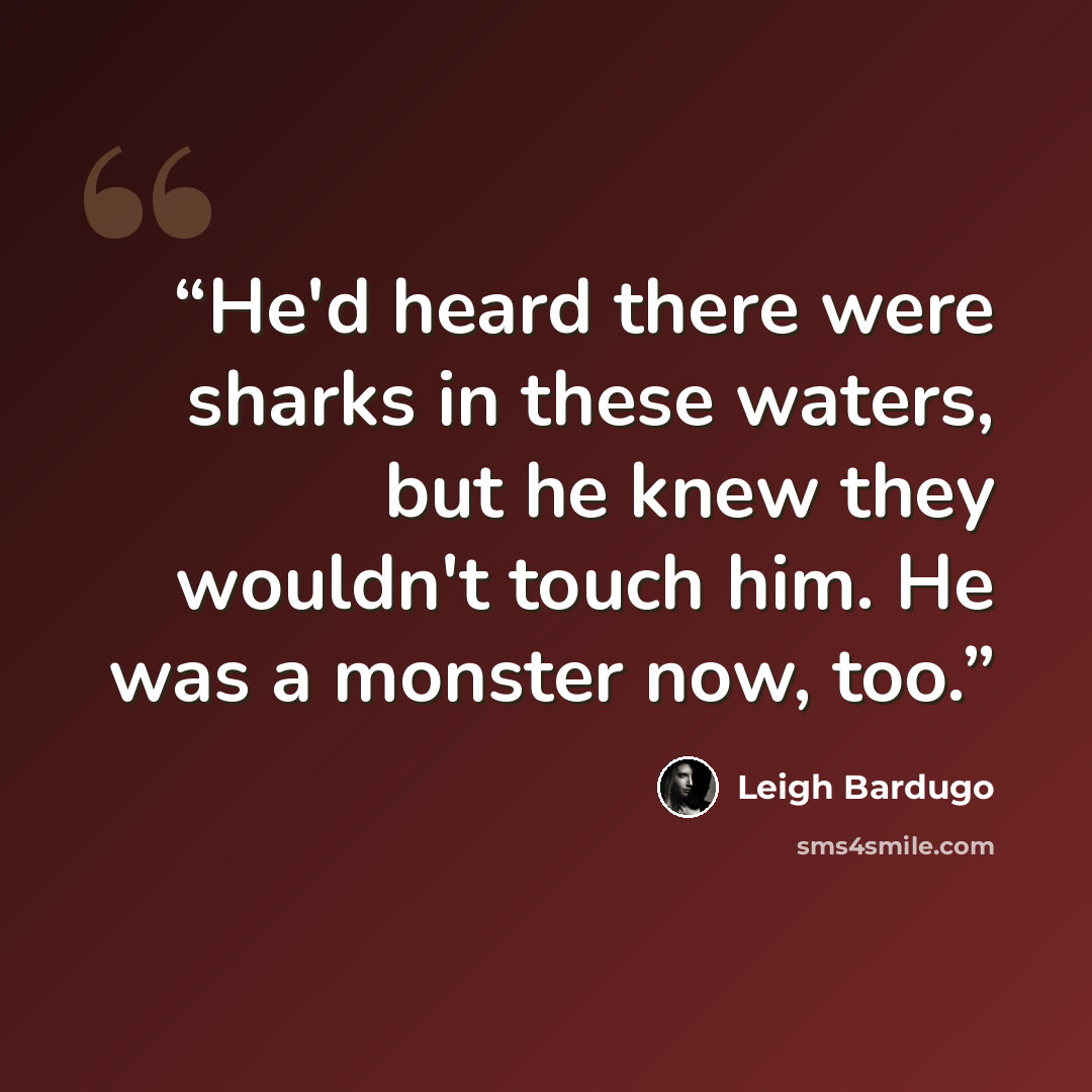 “He'd heard there were sharks in these waters, but he knew they wouldn't touch him. He was a monster now, too.” quote by Leigh Bardugo