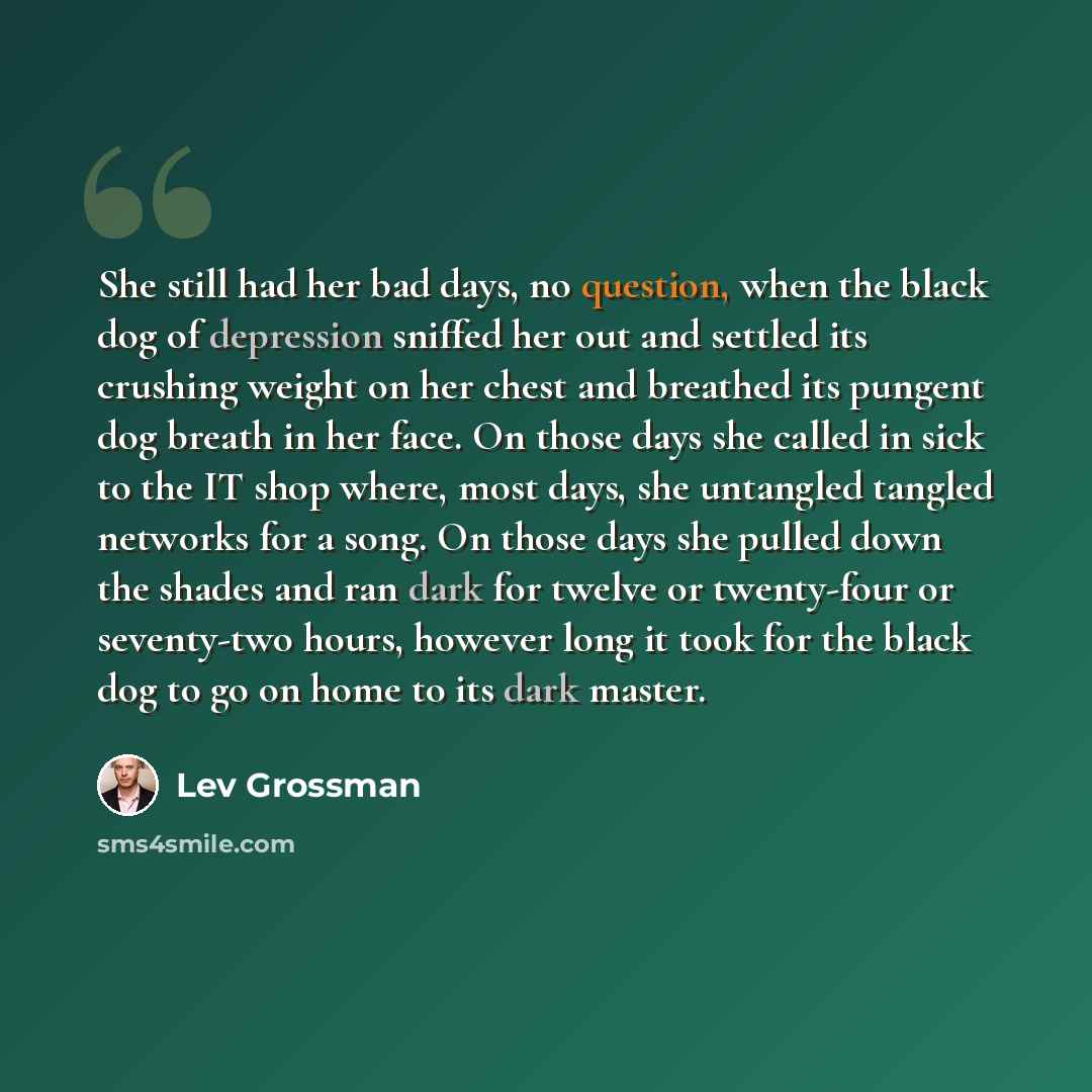 “She still had her bad days, no question, when the black dog of depression sniffed her out and settled its crushing weight on her chest and breathed its pungent dog breath in her face. On those days she called in sick to the IT shop where, most days, she untangled tangled networks for a song. On…” quote by Lev Grossman