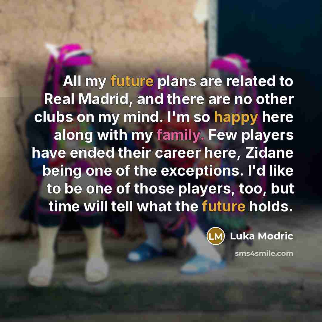 “All my future plans are related to Real Madrid, and there are no other clubs on my mind. I'm so happy here along with my family. Few players have ended their career here, Zidane being one of the exceptions. I'd like to be one of those players, too, but time will tell what the future holds.” quote by Luka Modric